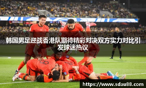 韩国男足迎战香港队期待精彩对决双方实力对比引发球迷热议